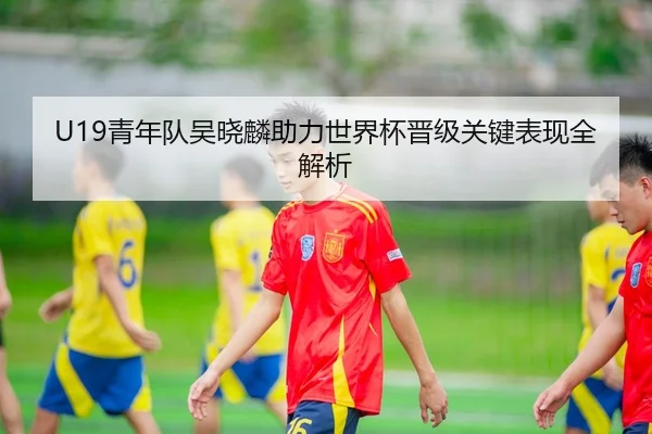 U19青年队吴晓麟助力世界杯晋级关键表现全解析